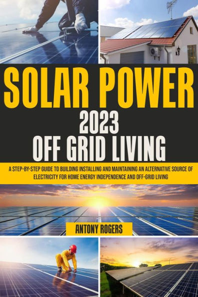 SOLAR POWER 2023 OFF GRID LIVING: A Step-by-Step Guide to Building Installing and Maintaining an Alternative Source of Electricity for Home Energy Indepen