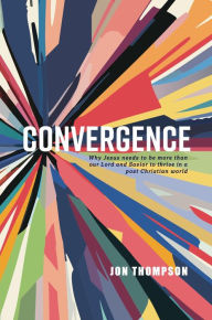 Title: Convergence: Why Jesus needs to be more than our Lord and Savior to thrive in a post-Christian world, Author: Jon Thompson