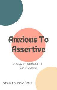 Title: Anxious To Assertive: A CEOs Roadmap To Confidence: A CEOs Roadmap To Confidence, Author: Shakira Releford