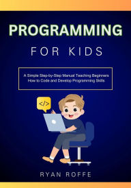 Title: Programming for Kids: A Simple Step-by-Step Manual Teaching Beginners How to Code and Develop Programming Skills, Author: Ryan Roffe