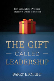 Title: The Gift Called Leadership: How the Leader's 'Presence' Empowers Others to Succeed, Author: Barry E. Knight