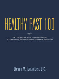 Title: Healthy Past 100: The Cutting-Edge Science-Based Guidebook to Extraordinary Health and Disease Prevention Beyond 100, Author: Steven M. Teagarden DC