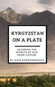 Title: Kyrgyzstan on a Plate: Savoring the Secrets of Silk Road Cuisine, Author: Aida Kurmanbekova