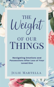 Title: The Weight of Our Things: Navigating Possessions and Emotions After the Loss of Your Loved One, Author: Julie Martella