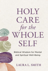 Title: Holy Care for the Whole Self: Biblical Wisdom for Mental and Spiritual Well-Being, Author: Laura L. Smith