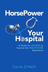 Title: HorsePower Your Hospital: A Guide for Leaders to Improve the Healthcare Experience, Author: Carrie O'Neill