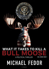 Title: What It Takes to Kill a Bull Moose: A Political Thriller, Author: Michael Fedor