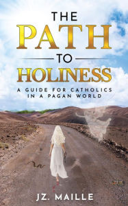 Title: THE PATH TO HOLINESS: A guide for Catholics in a pagan world, Author: JZ MAILLE