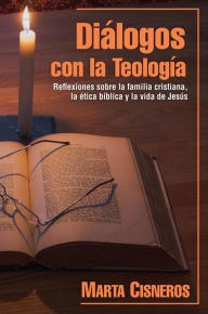 Title: Diálogos con la Teología: Reflexiones sobre la familia cristiana, la ética bíblica y la vida de Jesús, Author: Marta Cisneros