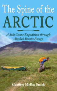 Title: The Spine of the Arctic: A Solo Canoe Expedition through Alaska's Brooks Range, Author: Geoffrey McRae Smith