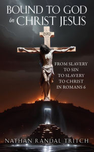 Title: BOUND TO GOD IN CHRIST JESUS: FROM SLAVERY TO SIN TO SLAVERY TO CHRIST IN ROMANS 6, Author: Nathan Randal Tritch