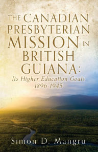 Title: THE CANADIAN PRESBYTERIAN MISSION IN BRITISH GUIANA: Its Higher Education Goals 1896-1945, Author: Simon D. Mangru