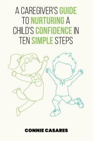 Title: A CAREGIVER'S GUIDE TO NURTURING A CHILD'S CONFIDENCE IN TEN SIMPLE STEPS, Author: Connie Casares