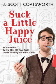 Title: Suck a Little Happy Juice: An Irreverent, By-the-Seat-of-Your-Pants Guide to Being an Indie Author, Author: J. Scott Coatsworth