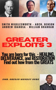 Title: Greater Exploits - 3 - Learn from the GREATS - Smith Wigglesworth Arch. Benson Andrew Idahosa William Branham: You are BORN for this! - Healing, Deliverance and Restoration!, Author: Ambassador Monday Ogwuojo Ogbe