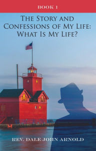 Title: The Story and Confessions of My Life: What Is My Life?, Author: Rev. Dale John Arnold