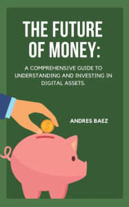 Title: The Future of Money: A Comprehensive Guide to Understanding and Investing in Digital Assets, Author: Andres Baez