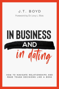Title: In Business and In Dating: How To Navigate Relationships And Make Tough Decisions Like A Boss, Author: J.T. Boyd