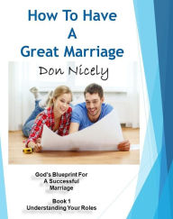 Title: How To Have A Great Marriage God's Blueprint For A Successful Marriage Book 1: Understanding Your Roles, Author: Don Nicely