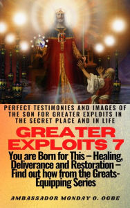 Title: Greater Exploits - 7 - Perfect Testimonies and Images of The Son for Greater Exploits in the Secret Place and in Life: You are Born for this! - Healing Deliverance and Retoration! Find out from the Greats!, Author: Ambassador Monday Ogwuojo Ogbe