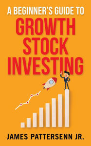 Title: A Beginner's Guide to Growth Stock Investing: How to Grow Your Wealth and Create a Secure Financial Future With Growth Stocks, Author: James Pattersenn Jr.