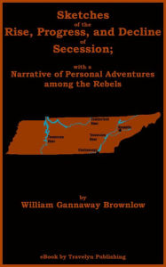 Title: Sketches of the Rise, Progress, and Decline of Secession; with a Narrative of Personal Adventures among the Rebels, Author: William Gannaway Brownlow