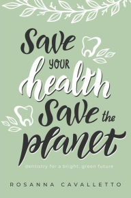 Title: Save Your Health Save The Planet: Dentistry For A Bright, Green Future, Author: Rosanna Cavalletto