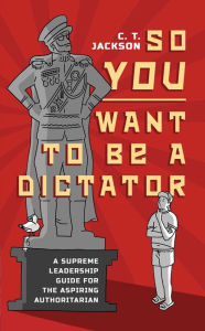 Title: So You Want To Be A Dictator: A Supreme Leadership Guide For The Aspiring Authoritarian, Author: C.T. Jackson