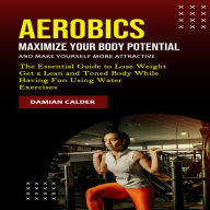 Aerobics: Maximize Your Body Potential and Make Yourself More Attractive (The Essential Guide to Lose Weight Get a Lean and Toned Body While Having Fun Using Water Exercises)