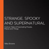 Strange, Spooky and Supernatural: Curious Tales of Fascinating People, Places and Things