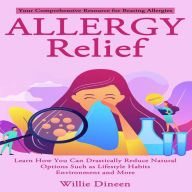 Allergy Relief: Your Comprehensive Resource for Beating Allergies (Learn How You Can Drastically Reduce Natural Options Such as Lifestyle Habits Environment and More)
