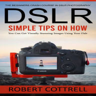Dslr: The Beginners Crash Course in Dslr Photography (Simple Tips on How You Can Get Visually Stunning Images Using Your Dslr)