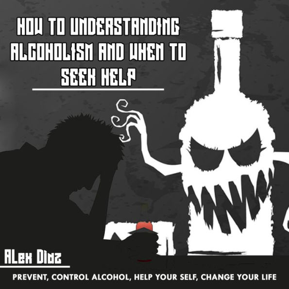 How to Understanding Alcoholism and When to Seek Help: Prevent, Control Alcohol, Help yourself, Change Your Life