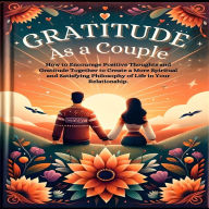 Gratitude As A Couple: How to Encourage Positive Thoughts and Gratitude Together to Create a More Spiritual and Satisfying Philosophy of Life in Your Relationship.