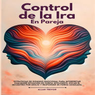 Control De La Ira En La Pareja: Estrategias De Dominio Emocional Para Interpretar Cualquier Situación De Forma Inteligente, Evitar El Secuestro Por Enojo Y Responder De Forma Sosegada.