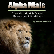 Alpha Male: Become the Leader of the Pack with Dominance and Self-Confidence