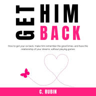 Get Him Back: How to get your ex back, make him remember the good times, and have the relationship of your dreams, without playing games