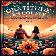 La Gratitude En Couple: Comment Encourager La Pensée Positive Et La Gratitude Pour Créer Une Philosophie De Vie Plus Spirituelle Et Plus Satisfaisante Dans Votre Relation.