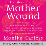 Transforming the Mother Wound: Sacred Practices for Healing Your Inner Wise Woman through Ritual and Grounded Spirituality