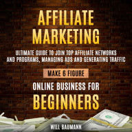 Affiliate Marketing: Ultimate Guide To Join Top Affiliate Networks And Programs, Managing Ads And Generating Traffic (Make 6 Figure Online Business For Beginners)