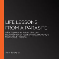 Life Lessons from a Parasite: What Tapeworms, Flukes, Lice, and Roundworms Can Teach Us About Humanity's Most Difficult Problems