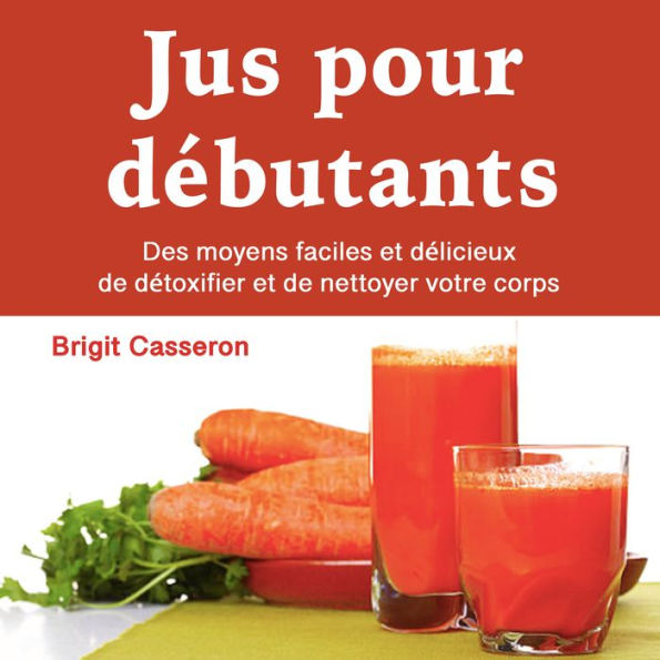 Jus pour débutants: Des moyens faciles et délicieux de détoxifier et de nettoyer votre corps