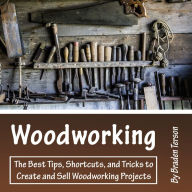 Woodworking: The Best Tips, Shortcuts, and Tricks to Create and Sell Woodworking Projects