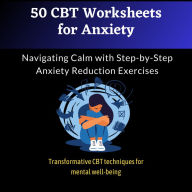 50 CBT Worksheets for Anxiety: Navigating Calm with Step-by-Step Anxiety Reduction Exercises