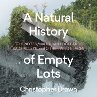 A Natural History of Empty Lots: Field Notes from Urban Edgelands, Back Alleys, and Other Wild Places