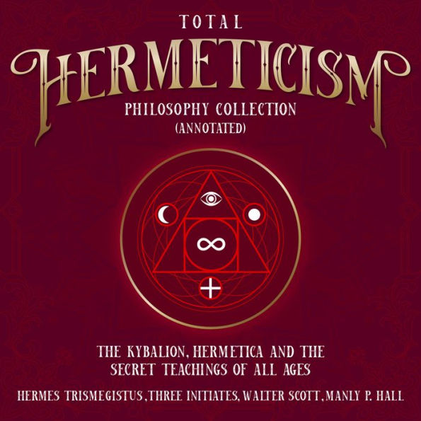 Total Hermeticism Philosophy Collection (Annotated): The Kybalion, Hermetica and The Secret Teaching of All Ages