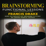 Brainstorming: Functional Lessons From a Dysfunctional Brain (How to Create an Awesome Future by Doing Simple Things)