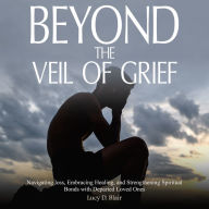 BEYOND THE VEIL OF GRIEF: Navigating Loss, Embracing Healing, and Strengthening Spiritual Bonds with Departed Loved Ones