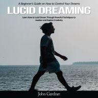 Lucid Dreaming: A Beginner's Guide on How to Control Your Dreams (Learn How to Lucid Dream Through Powerful Techniques to Awaken and Explore Creativity)