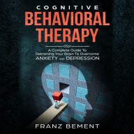 Cognitive Behavioral Therapy: A Complete Guide to Retraining Your Brain to Overcome Anxiety and Depression